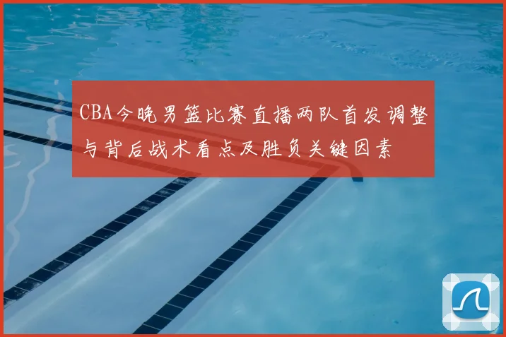 CBA今晚男篮比赛直播两队首发调整与背后战术看点及胜负关键因素