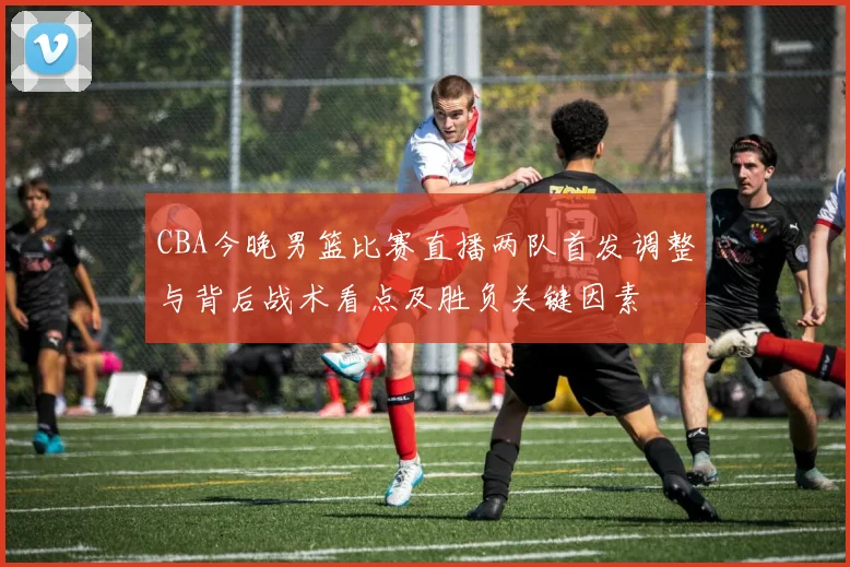 CBA今晚男篮比赛直播两队首发调整与背后战术看点及胜负关键因素