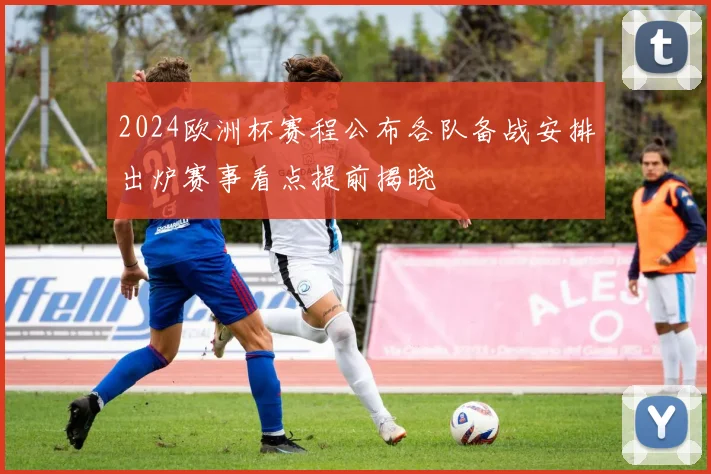 2024欧洲杯赛程公布各队备战安排出炉赛事看点提前揭晓