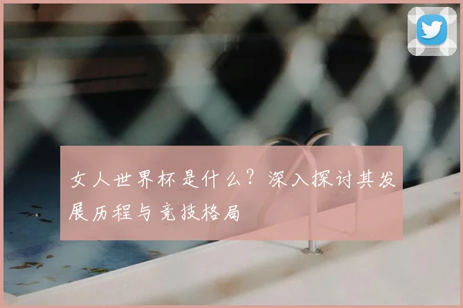 女人世界杯是什么？深入探讨其发展历程与竞技格局