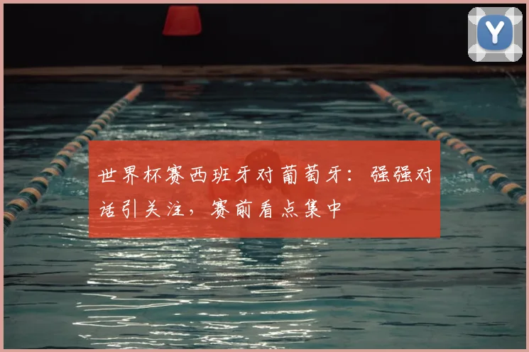 世界杯赛西班牙对葡萄牙：强强对话引关注，赛前看点集中