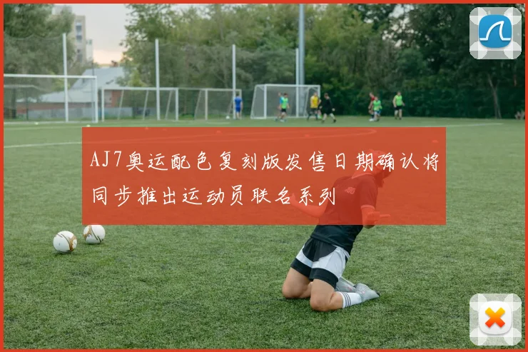 AJ7奥运配色复刻版发售日期确认将同步推出运动员联名系列