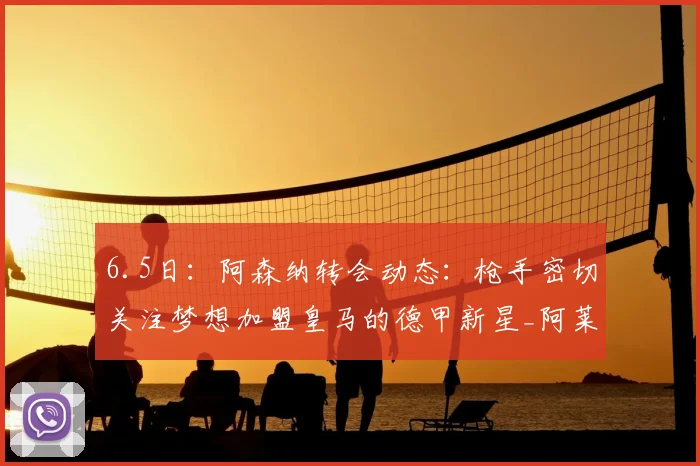 6.5日:阿森纳转会动态:枪手密切关注梦想加盟皇马的德甲新星_阿莱贝戈维奇_欧冠_国米