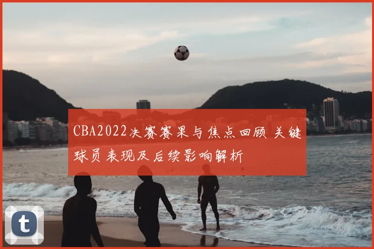 CBA2022决赛赛果与焦点回顾 关键球员表现及后续影响解析