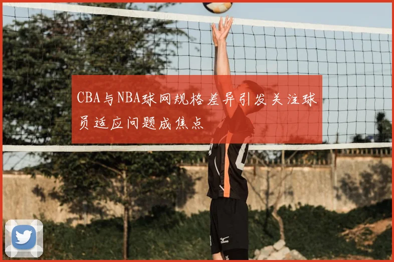 CBA与NBA球网规格差异引发关注球员适应问题成焦点
