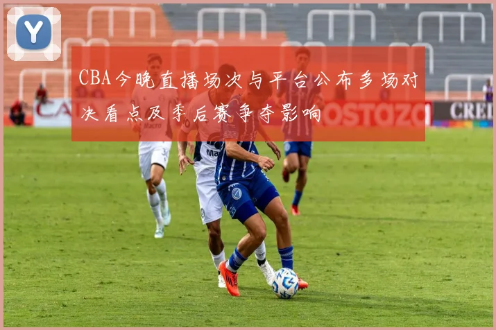CBA今晚直播场次与平台公布多场对决看点及季后赛争夺影响