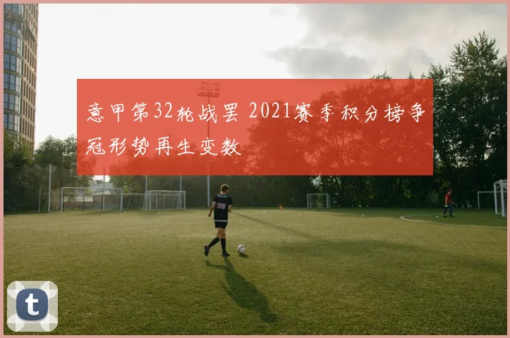 意甲第32轮战罢 2021赛季积分榜争冠形势再生变数