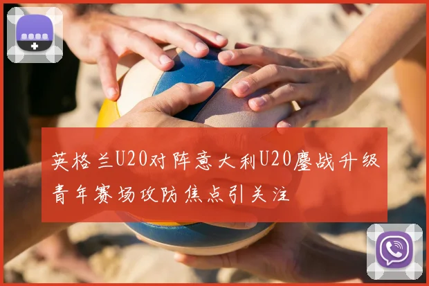 英格兰U20对阵意大利U20鏖战升级青年赛场攻防焦点引关注