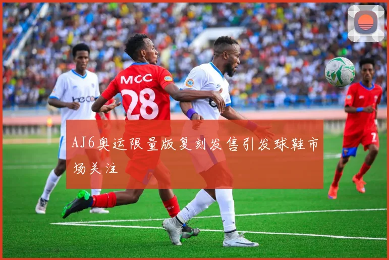 AJ6奥运限量版复刻发售引发球鞋市场关注