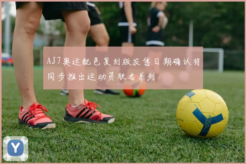 AJ7奥运配色复刻版发售日期确认将同步推出运动员联名系列