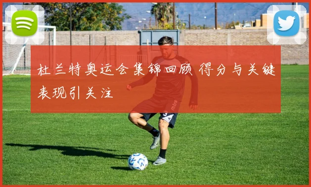 杜兰特奥运会集锦回顾 得分与关键表现引关注