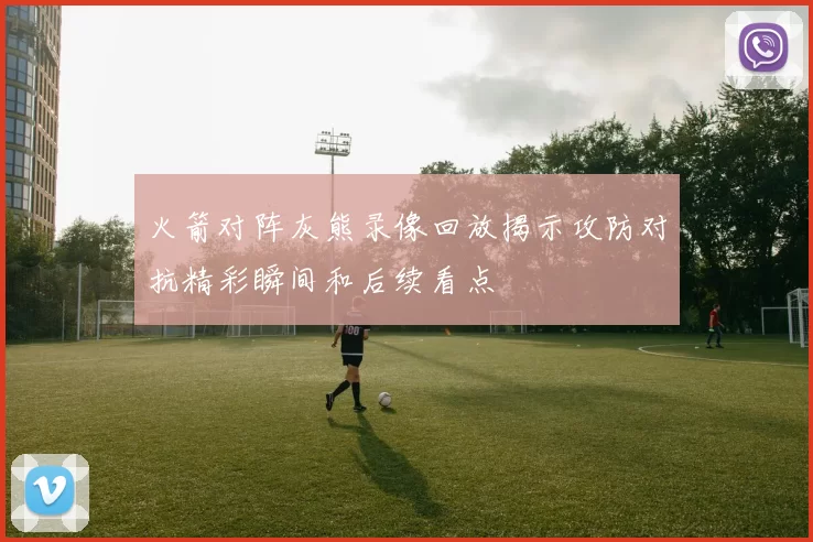 火箭对阵灰熊录像回放揭示攻防对抗精彩瞬间和后续看点