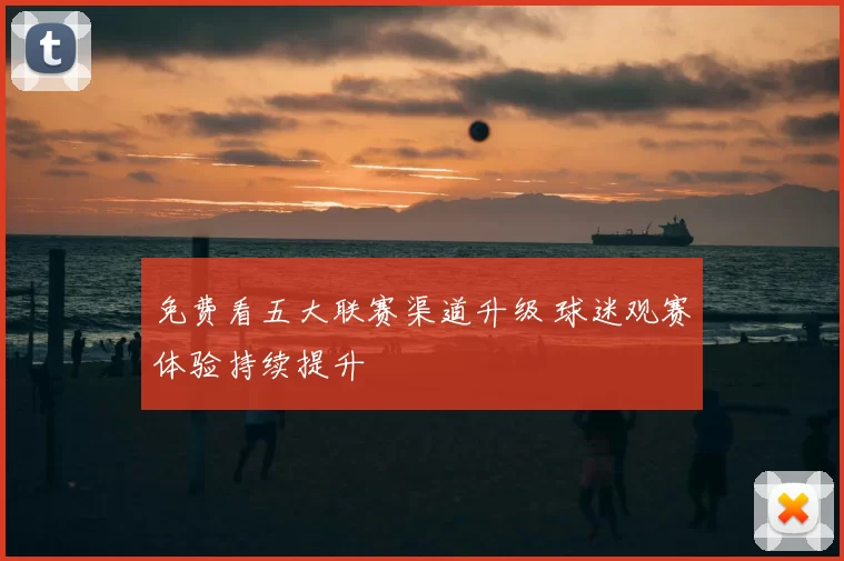 免费看五大联赛渠道升级 球迷观赛体验持续提升