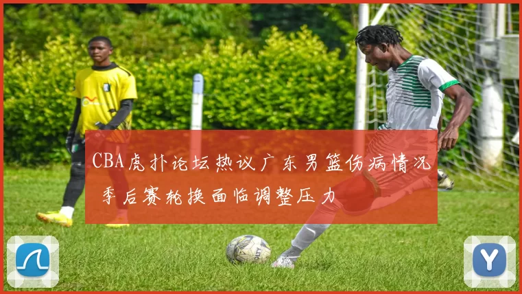 CBA虎扑论坛热议广东男篮伤病情况 季后赛轮换面临调整压力