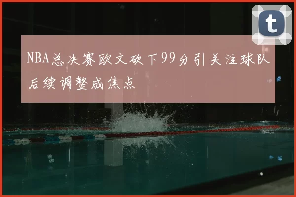 NBA总决赛欧文砍下99分引关注球队后续调整成焦点