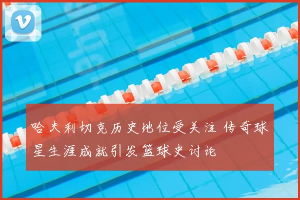 哈夫利切克历史地位受关注 传奇球星生涯成就引发篮球史讨论