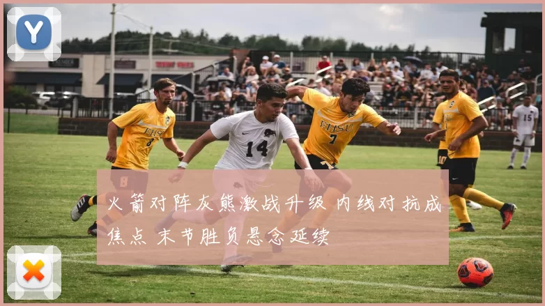 火箭对阵灰熊激战升级 内线对抗成焦点 末节胜负悬念延续