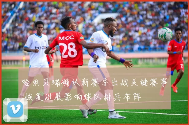 哈利贝瑞确认新赛季出战关键赛事 恢复进展影响球队排兵布阵