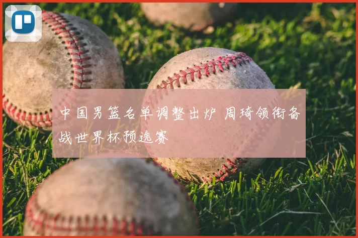 中国男篮名单调整出炉 周琦领衔备战世界杯预选赛