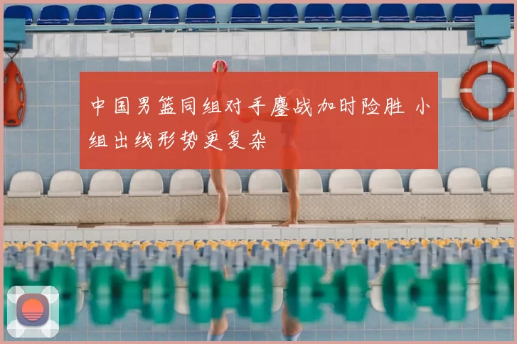 中国男篮同组对手鏖战加时险胜 小组出线形势更复杂